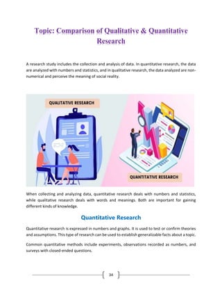 34
Topic: Comparison of Qualitative & Quantitative
Research
A research study includes the collection and analysis of data. In quantitative research, the data
are analyzed with numbers and statistics, and in qualitative research, the data analyzed are non-
numerical and perceive the meaning of social reality.
When collecting and analyzing data, quantitative research deals with numbers and statistics,
while qualitative research deals with words and meanings. Both are important for gaining
different kinds of knowledge.
Quantitative Research
Quantitative research is expressed in numbers and graphs. It is used to test or confirm theories
and assumptions. This type of research can be used to establish generalizable facts about a topic.
Common quantitative methods include experiments, observations recorded as numbers, and
surveys with closed-ended questions.
 