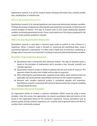 35
Quantitative research is at risk for research biases including information bias, omitted variable
bias, sampling bias, or selection bias.
What Is Quantitative Research?
Quantitative research is for testing hypotheses and measuring relationships between variables.
It follows the process of objectively collecting data and analyzing it numerically, to determine and
control variables of interest. This type of research aims to test causal relationships between
variables and provide generalized results. These results determine if the theory proposed for the
research study could be accepted or rejected.
When to Use Quantitative Research?
Quantitative research is used when a research study needs to confirm or test a theory or a
hypothesis. When a research study is focused on measuring and quantifying data, using a
quantitative approach is appropriate. It is often used in fields such as economics, marketing, or
biology, where researchers are interested in studying trends and relationships between variables.
Benefits of Quantitative Research
Quantitative data is interpreted with statistical analysis. The type of statistical study is
based on the principles of mathematics and it provides a fast, focused, scientific and
relatable approach.
Quantitative research creates an ability to replicate the test and results of research. This
approach makes the data more reliable and less open to argument.
After collecting the quantitative data, expected results define which statistical tests are
applicable and results provide a quantifiable conclusion for the research hypothesis
Research with complex statistical analysis is considered valuable and impressive.
Quantitative research is associated with technical advancements like computer modeling
and data-based decisions.
Quantitative Research Example
An organization wishes to conduct a customer satisfaction (CSAT) survey by using a survey
template. From the survey, the organization can acquire quantitative data and metrics on the
brand or the organization based on the customer’s experience. Various parameters such as
product quality, pricing, customer experience, etc. could be used to generate data in the form of
numbers that is statistically analyzed.
 