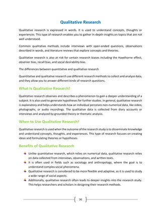 36
Qualitative Research
Qualitative research is expressed in words. It is used to understand concepts, thoughts or
experiences. This type of research enables you to gather in-depth insights on topics that are not
well understood.
Common qualitative methods include interviews with open-ended questions, observations
described in words, and literature reviews that explore concepts and theories.
Qualitative research is also at risk for certain research biases including the Hawthorne effect,
observer bias, recall bias, and social desirability bias.
The differences between quantitative and qualitative research
Quantitative and qualitative research use different research methods to collect and analyze data,
and they allow you to answer different kinds of research questions.
What Is Qualitative Research?
Qualitative research observes and describes a phenomenon to gain a deeper understanding of a
subject. It is also used to generate hypotheses for further studies. In general, qualitative research
is explanatory and helps understands how an individual perceives non-numerical data, like video,
photographs, or audio recordings. The qualitative data is collected from diary accounts or
interviews and analyzed by grounded theory or thematic analysis.
When to Use Qualitative Research?
Qualitative research is used when the outcome of the research study is to disseminate knowledge
and understand concepts, thoughts, and experiences. This type of research focuses on creating
ideas and formulating theories or hypotheses.
Benefits of Qualitative Research
Unlike quantitative research, which relies on numerical data, qualitative research relies
on data collected from interviews, observations, and written texts.
It is often used in fields such as sociology and anthropology, where the goal is to
understand complex social phenomena.
Qualitative research is considered to be more flexible and adaptive, as it is used to study
a wide range of social aspects.
Additionally, qualitative research often leads to deeper insights into the research study.
This helps researchers and scholars in designing their research methods.
 