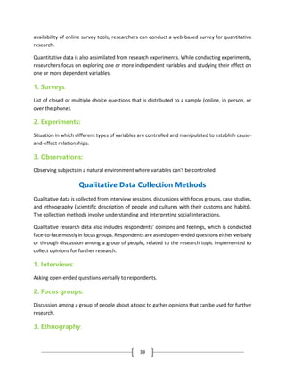 39
availability of online survey tools, researchers can conduct a web-based survey for quantitative
research.
Quantitative data is also assimilated from research experiments. While conducting experiments,
researchers focus on exploring one or more independent variables and studying their effect on
one or more dependent variables.
1. Surveys:
List of closed or multiple choice questions that is distributed to a sample (online, in person, or
over the phone).
2. Experiments:
Situation in which different types of variables are controlled and manipulated to establish cause-
and-effect relationships.
3. Observations:
Observing subjects in a natural environment where variables can’t be controlled.
Qualitative Data Collection Methods
Qualitative data is collected from interview sessions, discussions with focus groups, case studies,
and ethnography (scientific description of people and cultures with their customs and habits).
The collection methods involve understanding and interpreting social interactions.
Qualitative research data also includes respondents’ opinions and feelings, which is conducted
face-to-face mostly in focus groups. Respondents are asked open-ended questions either verbally
or through discussion among a group of people, related to the research topic implemented to
collect opinions for further research.
1. Interviews:
Asking open-ended questions verbally to respondents.
2. Focus groups:
Discussion among a group of people about a topic to gather opinions that can be used for further
research.
3. Ethnography:
 