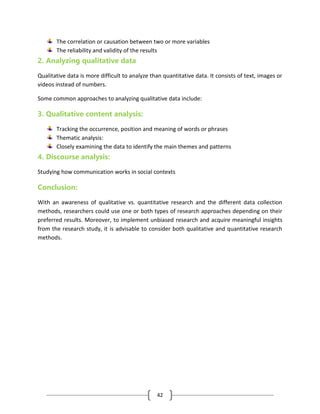 42
The correlation or causation between two or more variables
The reliability and validity of the results
2. Analyzing qualitative data
Qualitative data is more difficult to analyze than quantitative data. It consists of text, images or
videos instead of numbers.
Some common approaches to analyzing qualitative data include:
3. Qualitative content analysis:
Tracking the occurrence, position and meaning of words or phrases
Thematic analysis:
Closely examining the data to identify the main themes and patterns
4. Discourse analysis:
Studying how communication works in social contexts
Conclusion:
With an awareness of qualitative vs. quantitative research and the different data collection
methods, researchers could use one or both types of research approaches depending on their
preferred results. Moreover, to implement unbiased research and acquire meaningful insights
from the research study, it is advisable to consider both qualitative and quantitative research
methods.
 