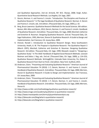 44
and Qualitative Approaches. 2nd ed. Armonk, NY: M.E. Sharpe, 2008; Singh, Kultar.
Quantitative Social Research Methods. Los Angeles, CA: Sage, 2007.
7. Denzin, Norman. K. and Yvonna S. Lincoln. “Introduction: The Discipline and Practice of
Qualitative Research.” In The Sage Handbook of Qualitative Research. Norman. K. Denzin
and Yvonna S. Lincoln, eds. 3rd edition. (Thousand Oaks, CA: Sage, 2005), p. 10.
8. Berg, Bruce Lawrence. Qualitative Research Methods for the Social Sciences. 8th edition.
Boston, MA: Allyn and Bacon, 2012; Denzin, Norman. K. and Yvonna S. Lincoln. Handbook
of Qualitative Research. 2nd edition. Thousand Oaks, CA: Sage, 2000; Marshall, Catherine
and Gretchen B. Rossman. Designing Qualitative Research. 2nd ed. Thousand Oaks, CA:
Sage Publications, 1995; Merriam, Sharan B. Qualitative Research: A Guide to Design and
Implementation. San Francisco, CA: Jossey-Bass, 2009.
9. Chenail, Ronald J. Introduction to Qualitative Research Design. Nova Southeastern
University; Heath, A. W. The Proposal in Qualitative Research. The Qualitative Report 3
(March 1997); Marshall, Catherine and Gretchen B. Rossman. Designing Qualitative
Research. 3rd edition. Thousand Oaks, CA: Sage, 1999; Maxwell, Joseph A. "Designing a
Qualitative Study." In The SAGE Handbook of Applied Social Research Methods. Leonard
Bickman and Debra J. Rog, eds. 2nd ed. (Thousand Oaks, CA: Sage, 2009), p. 214-253;
Qualitative Research Methods. Writing@CSU. Colorado State University; Yin, Robert K.
Qualitative Research from Start to Finish. 2nd edition. New York: Guilford, 2015.
10. Anderson, Claire. “Presenting and Evaluating Qualitative Research.” American Journal of
Pharmaceutical Education 74 (2010): 1-7; Denzin, Norman. K. and Yvonna S. Lincoln.
Handbook of Qualitative Research. 2nd edition. Thousand Oaks, CA: Sage, 2000; Merriam,
Sharan B. Qualitative Research: A Guide to Design and Implementation. San Francisco,
CA: Jossey-Bass, 2009.
11. Anderson, Claire. “Presenting and Evaluating Qualitative Research.” American Journal of
Pharmaceutical Education 74 (2010): 1-7; Denzin, Norman. K. and Yvonna S. Lincoln.
Handbook of Qualitative Research. 2nd edition. Thousand Oaks, CA: Sage, 2000; Merriam,
Sharan B.
12. https://www.scribbr.com/methodology/qualitative-quantitative-research/
13. https://www.enago.com/academy/qualitative-vs-quantitative-research/
14. https://www.investopedia.com/terms/q/quantitativeanalysis.asp
15. https://ideascale.com/blog/what-is-quantitative-research/
16. https://ideascale.com/blog/what-is-qualitative-research/
 