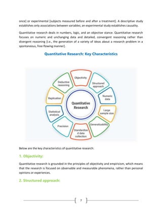 7
once] or experimental [subjects measured before and after a treatment]. A descriptive study
establishes only associations between variables; an experimental study establishes causality.
Quantitative research deals in numbers, logic, and an objective stance. Quantitative research
focuses on numeric and unchanging data and detailed, convergent reasoning rather than
divergent reasoning [i.e., the generation of a variety of ideas about a research problem in a
spontaneous, free-flowing manner].
Quantitative Research: Key Characteristics
Below are the key characteristics of quantitative research:
1. Objectivity:
Quantitative research is grounded in the principles of objectivity and empiricism, which means
that the research is focused on observable and measurable phenomena, rather than personal
opinions or experiences.
2. Structured approach:
 