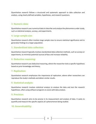 8
Quantitative research follows a structured and systematic approach to data collection and
analysis, using clearly defined variables, hypotheses, and research questions.
3. Numeric data:
Quantitative research uses numerical data to describe and analyze the phenomena under study,
such as statistical analysis, surveys, and experiments.
4. Large sample size:
Quantitative research often involves large sample sizes to ensure statistical significance and to
generalize findings to a larger population.
5. Standardized data collection:
Quantitative research typically involves standardized data collection methods, such as surveys or
experiments, to minimize potential sources of bias and increase reliability.
6. Deductive reasoning:
Quantitative research uses deductive reasoning, where the researcher tests a specific hypothesis
based on prior knowledge and theory.
7. Replication:
Quantitative research emphasizes the importance of replication, where other researchers can
reproduce the study’s methods and obtain similar results.
8. Statistical analysis:
Quantitative research involves statistical analysis to analyze the data and test the research
hypotheses, often using software programs to assist with data analysis.
9. Precision:
Quantitative research aims to be precise in its measurement and analysis of data. It seeks to
quantify and measure the specific aspects of a phenomenon being studied.
10. Generalizability:
 