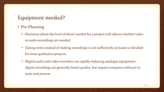 Equipment needed?
• Pre-Planning
• Decisions about the level of detail needed for a project will inform whether video
or audio recordings are needed.
• Taking notes instead of making recordings is not sufficiently accurate or detailed
for most qualitative projects
• Digital audio and video recorders are rapidly replacing analogue equipment:
digital recordings are generally better quality, but require computer software to
store and process
12
 