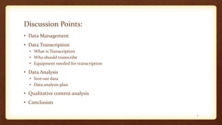Discussion Points:
• Data Management
• Data Transcription
• What is Transcription
• Who should transcribe
• Equipment needed for transcription
• Data Analysis
• Sort out data
• Data analysis plan
• Qualitative content analysis
• Conclusion
2
 