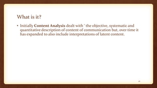 What is it?
• Initially Content Analysis dealt with ‘ the objective, systematic and
quantitative description of content of communication but, over time it
has expanded to also include interpretations of latent content.
26
 