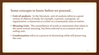 Some concepts to know before we proceed…
• Unit of analysis: In the literature, unit of analysis refers to a great
variety of objects of study, for example, a person, a program, an
organization, a classroom or a clinic or a community state or nation.
• Meaning Unit: The constellation of words or statements that relate to
the same central meaning, has been referred to as a content unit or
coding unit.
• Condensation refers to a process of shortening while still preserving
the core.
29
 