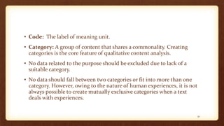 • Code: The label of meaning unit.
• Category: A group of content that shares a commonality. Creating
categories is the core feature of qualitative content analysis.
• No data related to the purpose should be excluded due to lack of a
suitable category.
• No data should fall between two categories or fit into more than one
category. However, owing to the nature of human experiences, it is not
always possible to create mutually exclusive categories when a text
deals with experiences.
30
 