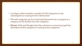 • A category often includes a number of Sub-categories or sub-
subcategories at varying levels of abstraction.
• The sub-categories can be sorted and abstracted into a category or a
category can be divided into sub-categories.
• Theme: Polit and Hungler describe a theme as a recurring regularity
developed within categories or cutting across categories.
31
 