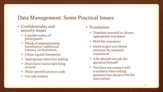 Data Management: Some Practical Issues
• Confidentiality and
security issues
• Consider safety of
participants
• Think of stigmatization,
humiliation, additional
trauma, victimization
• Chose a good interpreter
• Appropriate interview setting
• Don’t leave transcripts lying
around
• Write identification in code
• Use safe lockers
4
• Translation
• Translate yourself or choose
appropriate translator
• Brief the translator
• Insist to give you literal
sentence by sentence
translation
• S/he should not ask the
question himself
• Not have eye contact with
translator when asking
question but always with the
interviewee
 