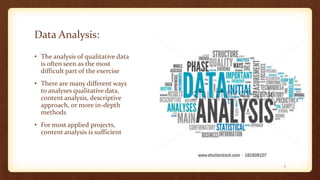 Data Analysis:
• The analysis of qualitative data
is often seen as the most
difficult part of the exercise
• There are many different ways
to analyses qualitative data,
content analysis, descriptive
approach, or more in-depth
methods
• For most applied projects,
content analysis is sufficient
7
 