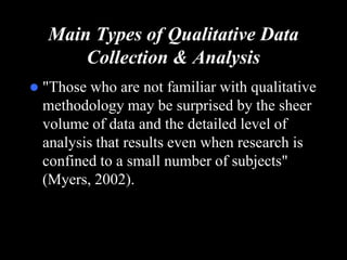 Main Types of Qualitative Data Collection & Analysis"Those who are not familiar with qualitative methodology may be surprised by the sheer volume of data and the detailed level of analysis that results even when research is confined to a small number of subjects" (Myers, 2002).