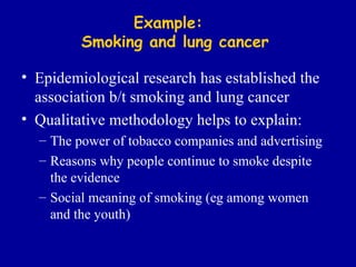 Example:  Smoking and lung cancer Epidemiological research has established the association b/t smoking and lung cancer Qualitative methodology helps to explain: The power of tobacco companies and advertising Reasons why people continue to smoke despite the evidence Social meaning of smoking (eg among women and the youth) 