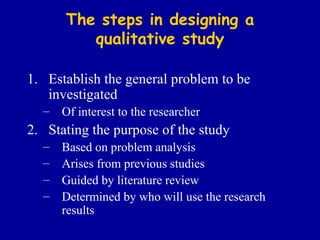 The steps in designing a qualitative study Establish the general problem to be investigated Of interest to the researcher Stating the purpose of the study Based on problem analysis Arises from previous studies Guided by literature review Determined by who will use the research results 