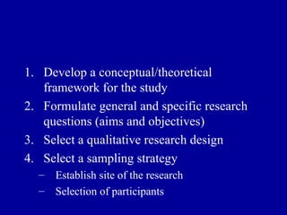 Develop a conceptual/theoretical framework for the study Formulate general and specific research questions (aims and objectives) Select a qualitative research design Select a sampling strategy Establish site of the research Selection of participants 