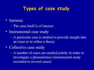 Types of case study Intrinsic The case itself is of interest Instrumental case study A particular case is st u died to provide insight into an issue or to refine a theory Collective case study A number of cases are studied jointly in order to investigate a phenomenon (instrumental study extended to several cases) 
