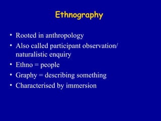 Ethnography Rooted in anthropology Also called participant observation/ naturalistic enquiry Ethno = people  Graphy = describing something Characterised by immersion 