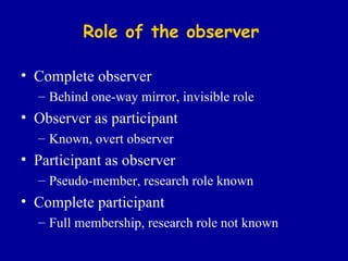 Role of the observer Complete observer Behind one-way mirror, invisible role Observer as participant Known, overt observer Participant as observer Pseudo-member, research role known Complete participant Full membership, research role not known 