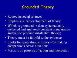Grounded Theory Rooted in social sciences Emphasises the development of theory Which is grounded in data systematically collected and analysed (constant comparative analysis to produce substantive theory) Theory must be faithful to the evidence Looks for generalisable theory - by making comparisons across situations Focus is on patterns of action and interaction 
