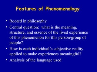 Features of Phenomenology Rooted in philosophy Central question:  what is the meaning, structure, and essence of the lived experience of this phenomenon for this person/group of people? How is each individual’s subjective reality applied to make experiences meaningful? Analysis of the language used 