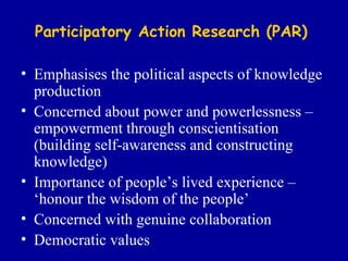 Participatory Action Research (PAR) Emphasises the political aspects of knowledge production Concerned about power and powerlessness – empowerment through conscientisation (building self-awareness and constructing knowledge) Importance of people’s lived experience – ‘honour the wisdom of the people’ Concerned with genuine collaboration Democratic values 