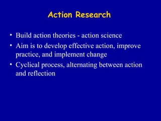 Action Research Build action theories - action science Aim is to develop effective action, improve practice, and implement change Cyclical process, alternating between action and reflection 