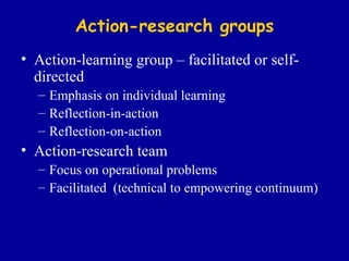 Action-research groups Action-learning group – facilitated or self-directed Emphasis on individual learning Reflection-in-action Reflection-on-action Action-research team Focus on operational problems Facilitated  (technical to empowering continuum) 