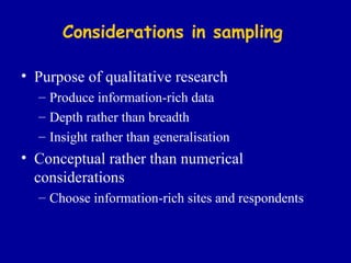 Considerations in sampling Purpose of qualitative research Produce information-rich data Depth rather than breadth Insight rather than generalisation Conceptual rather than numerical considerations Choose information-rich  sites and  respondents 