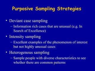 Purposive   Sampling Strategies Deviant case sampling Information rich cases that are unusual (e.g. In Search of Excellence) Intensity sampling Excellent examples of the phenomenon of interest but not highly unusual cases Heterogenous sampling Sample people with diverse characteristics to see whether there are common patterns 