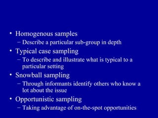 Homogenous samples Describe a particular sub-group in depth Typical case sampling To describe and illustrate what is typical to a particular setting Snowball sampling Through informants identify others who know a lot about the issue Opportunistic sampling Taking advantage of on-the-spot opportunities 