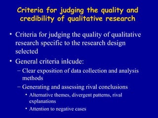 Criteria for judging the quality and credibility of qualitative research Criteria for judging the quality of qualitative research specific to the research design selected General criteria inlcude: Clear exposition of data collection and analysis methods Generating and assessing rival conclusions Alternative themes, divergent patterns, rival explanations Attention to negative cases 
