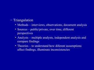 Triangulation Methods – interviews, observations, document analysis Sources – public/private, over time, different perspectives Analysts – multiple analysts, independent analysis and compare findings Theories – to understand how diferent assumptions affect findings, illuminate inconsistencies 