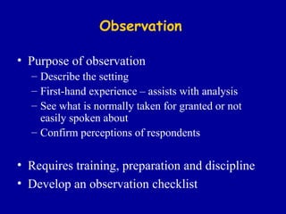 Observation Purpose of observation Describe the setting First-hand experience – assists with analysis See what is normally taken for granted or not easily spoken about Confirm perceptions of respondents Requires training, preparation and discipline Develop an observation checklist 