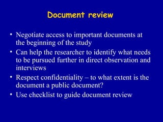Document review Negotiate access to important documents at the beginning of the study Can help the researcher to identify what needs to be pursued further in direct observation and interviews Respect confidentiality – to what extent is the document a public document? Use checklist to guide document review 