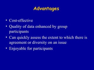 Advantages Cost-effective Quality of data enhanced by group participants Can quickly assess the extent to which there is agreement or diversity on an issue Enjoyable for participants 