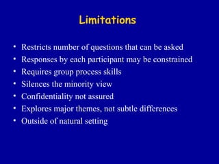Limitations Restricts number of questions that can be asked Responses by each participant may be constrained Requires group process skills Silences the minority view Confidentiality not assured Explores major themes, not subtle differences Outside of natural setting 