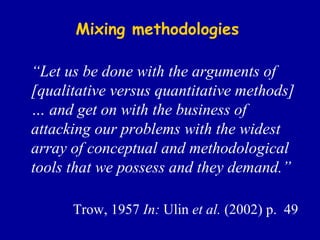 Mixing methodologies “ Let us be done with the arguments of [qualitative versus quantitative methods] … and get on with the business of attacking our problems with the widest array of conceptual and methodological tools that we possess and they demand.”   Trow, 1957  In:  Ulin  et al.  (2002) p.  49 