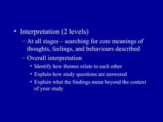 Interpretation (2 levels) At all stages – searching for core meanings of thoughts, feelings, and behaviours  described Overall interpretation Identify how themes relate to each other Explain how study questions are answered Explain what the findings mean beyond the context of your study 