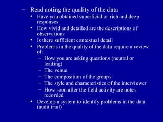 Read noting the quality of the data Have you obtained superficial or rich and deep responses How vivid and detailed are the descriptions of observations Is there sufficient contextual detail Problems in the quality of the data require a review of: How you are asking questions (neutral or leading) The venue The composition of the groups The style and characteristics of the interviewer How soon after the field activity are notes recorded Develop a system to identify problems in the data (audit trail) 