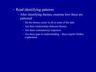Read identifying patterns After identifying themes, examine how these are patterned Do the themes occur in all or some of the data Are their relationships between themes Are there contradictory responses Are there gaps in understanding – these require further exploration 