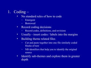 Coding – No standard rules of how to code Emergent Borrowed Record coding decisions Record codes, definitions, and revisions Usually - insert codes / labels into the margins Building theme related files Cut and paste together into one file similarly coded blocks of text NB identifiers that help you to identify the original source Identify sub-themes and explore them in greater depth 
