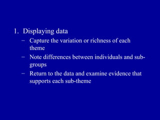 Displaying data Capture the variation or richness of each theme Note differences between individuals and sub-groups Return to the data and examine evidence that supports each sub-theme 