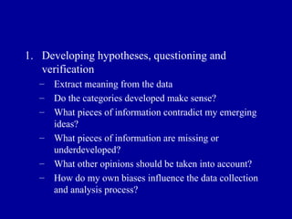 Developing hypotheses, questioning and verification Extract meaning from the data Do the categories developed make sense? What pieces of information contradict my emerging ideas? What pieces of information are missing or underdeveloped? What other opinions should be taken into account? How do my own biases influence the data collection and analysis process? 