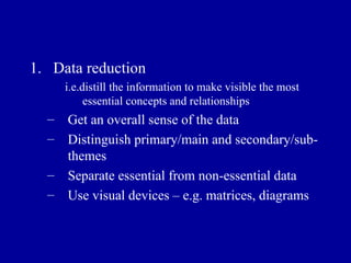 Data reduction i.e.distill the information to make visible the most essential concepts and relationships Get an overall sense of the data Distinguish primary/main and secondary/sub- themes Separate essential from non-essential data Use visual devices – e.g. matrices, diagrams 