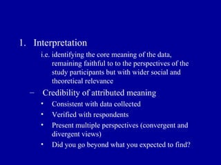Interpretation i.e. identifying the core meaning of the data, remaining faithful to to the perspectives of the study participants but with wider social and theoretical relevance Credibility of attributed meaning  Consistent with data collected Verified with respondents Present multiple perspectives (convergent and divergent views) Did you go beyond what you expected to find? 