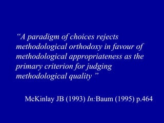 “ A paradigm of choices rejects methodological orthodoxy in favour of methodological appropriateness as the primary criterion for judging methodological quality ”  McKinlay JB (1993)  In: Baum (1995) p.464 