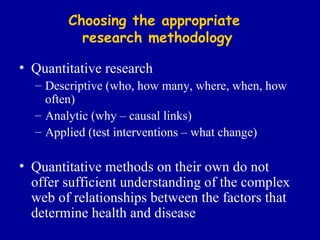 Choosing the appropriate  research methodology Quantitative research Descriptive (who, how many, where, when, how often) Analytic (why – causal links) Applied (test interventions – what change) Quantitative methods on their own do not offer sufficient understanding of the complex web of relationships between the factors that determine health and disease 
