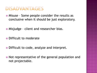   Misuse – Some people consider the results as
    conclusive when it should be just exploratory.

   Misjudge – client and researcher bias.

   Difficult to moderate

   Difficult to code, analyze and interpret.

   Not representative of the general population and
    not projectable.
 