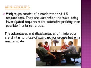  Minigroups consist of a moderator and 4-5
 respondents. They are used when the issue being
 investigated requires more extensive probing than
 possible in a larger group.

The advantages and disadvantages of minigroups
are similar to those of standard for groups but on a
smaller scale.
 